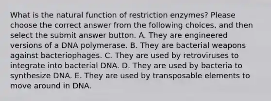 What is the natural function of restriction enzymes? Please choose the correct answer from the following choices, and then select the submit answer button. A. They are engineered versions of a DNA polymerase. B. They are bacterial weapons against bacteriophages. C. They are used by retroviruses to integrate into bacterial DNA. D. They are used by bacteria to synthesize DNA. E. They are used by transposable elements to move around in DNA.