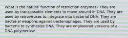 What is the natural function of restriction enzymes? They are used by transposable elements to move around in DNA. They are used by retroviruses to integrate into bacterial DNA. They are bacterial weapons against bacteriophages. They are used by bacteria to synthesize DNA. They are engineered versions of a DNA polymerase.