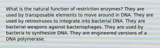 What is the natural function of restriction enzymes? They are used by transposable elements to move around in DNA. They are used by retroviruses to integrate into bacterial DNA. They are bacterial weapons against bacteriophages. They are used by bacteria to synthesize DNA. They are engineered versions of a DNA polymerase.