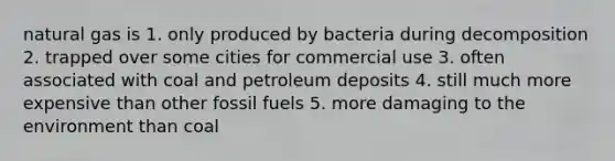 natural gas is 1. only produced by bacteria during decomposition 2. trapped over some cities for commercial use 3. often associated with coal and petroleum deposits 4. still much more expensive than other fossil fuels 5. more damaging to the environment than coal