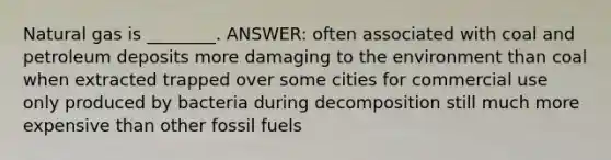 Natural gas is ________. ANSWER: often associated with coal and petroleum deposits more damaging to the environment than coal when extracted trapped over some cities for commercial use only produced by bacteria during decomposition still much more expensive than other fossil fuels