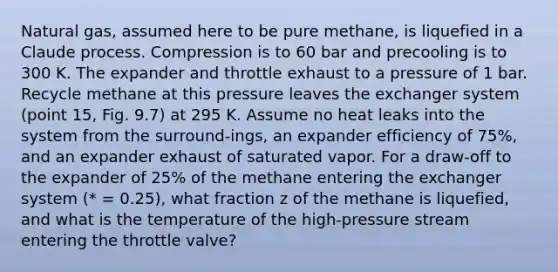 Natural gas, assumed here to be pure methane, is liquefied in a Claude process. Compression is to 60 bar and precooling is to 300 K. The expander and throttle exhaust to a pressure of 1 bar. Recycle methane at this pressure leaves the exchanger system (point 15, Fig. 9.7) at 295 K. Assume no heat leaks into the system from the surround-ings, an expander efficiency of 75%, and an expander exhaust of saturated vapor. For a draw-off to the expander of 25% of the methane entering the exchanger system (* = 0.25), what fraction z of the methane is liquefied, and what is the temperature of the high-pressure stream entering the throttle valve?