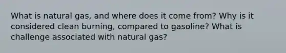 What is natural gas, and where does it come from? Why is it considered clean burning, compared to gasoline? What is challenge associated with natural gas?