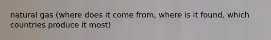 natural gas (where does it come from, where is it found, which countries produce it most)