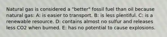 Natural gas is considered a "better" fossil fuel than oil because natural gas: A: is easier to transport. B: is less plentiful. C: is a renewable resource. D: contains almost no sulfur and releases less CO2 when burned. E: has no potential to cause explosions.