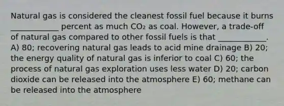 Natural gas is considered the cleanest fossil fuel because it burns ____________ percent as much CO₂ as coal. However, a trade-off of natural gas compared to other fossil fuels is that ____________. A) 80; recovering natural gas leads to acid mine drainage B) 20; the energy quality of natural gas is inferior to coal C) 60; the process of natural gas exploration uses less water D) 20; carbon dioxide can be released into the atmosphere E) 60; methane can be released into the atmosphere