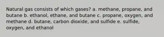 Natural gas consists of which gases? a. methane, propane, and butane b. ethanol, ethane, and butane c. propane, oxygen, and methane d. butane, carbon dioxide, and sulfide e. sulfide, oxygen, and ethanol