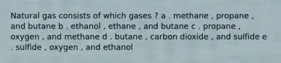 Natural gas consists of which gases ? a . methane , propane , and butane b . ethanol , ethane , and butane c . propane , oxygen , and methane d . butane , carbon dioxide , and sulfide e . sulfide , oxygen , and ethanol