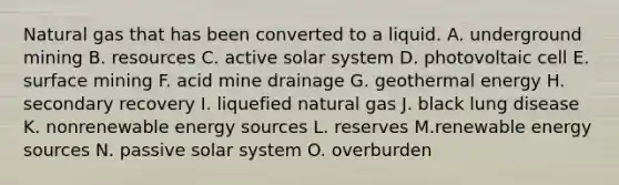 Natural gas that has been converted to a liquid. A. underground mining B. resources C. active solar system D. photovoltaic cell E. surface mining F. acid mine drainage G. geothermal energy H. secondary recovery I. liquefied natural gas J. black lung disease K. nonrenewable energy sources L. reserves M.renewable energy sources N. passive solar system O. overburden