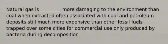 Natural gas is ________. more damaging to the environment than coal when extracted often associated with coal and petroleum deposits still much more expensive than other fossil fuels trapped over some cities for commercial use only produced by bacteria during decomposition