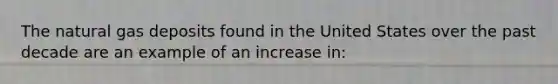 The natural gas deposits found in the United States over the past decade are an example of an increase in: