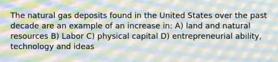 The natural gas deposits found in the United States over the past decade are an example of an increase in: A) land and natural resources B) Labor C) physical capital D) entrepreneurial ability, technology and ideas