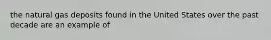 the natural gas deposits found in the United States over the past decade are an example of