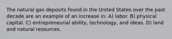 The natural gas deposits found in the United States over the past decade are an example of an increase in: A) labor. B) physical capital. C) entrepreneurial ability, technology, and ideas. D) land and natural resources.