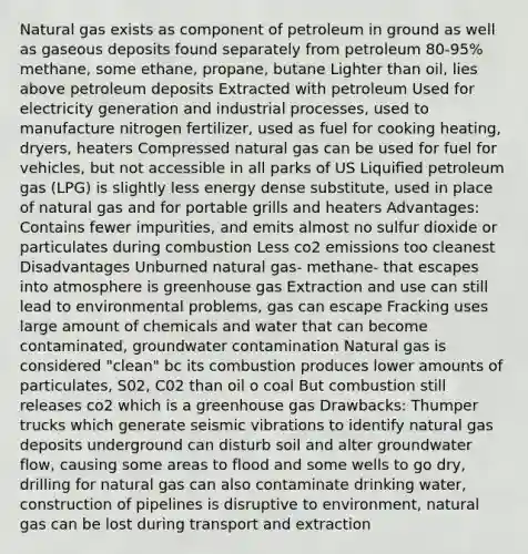 Natural gas exists as component of petroleum in ground as well as gaseous deposits found separately from petroleum 80-95% methane, some ethane, propane, butane Lighter than oil, lies above petroleum deposits Extracted with petroleum Used for electricity generation and industrial processes, used to manufacture nitrogen fertilizer, used as fuel for cooking heating, dryers, heaters Compressed natural gas can be used for fuel for vehicles, but not accessible in all parks of US Liquified petroleum gas (LPG) is slightly less energy dense substitute, used in place of natural gas and for portable grills and heaters Advantages: Contains fewer impurities, and emits almost no sulfur dioxide or particulates during combustion Less co2 emissions too cleanest Disadvantages Unburned natural gas- methane- that escapes into atmosphere is greenhouse gas Extraction and use can still lead to environmental problems, gas can escape Fracking uses large amount of chemicals and water that can become contaminated, groundwater contamination Natural gas is considered "clean" bc its combustion produces lower amounts of particulates, S02, C02 than oil o coal But combustion still releases co2 which is a greenhouse gas Drawbacks: Thumper trucks which generate seismic vibrations to identify natural gas deposits underground can disturb soil and alter groundwater flow, causing some areas to flood and some wells to go dry, drilling for natural gas can also contaminate drinking water, construction of pipelines is disruptive to environment, natural gas can be lost during transport and extraction