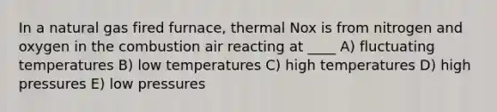 In a natural gas fired furnace, thermal Nox is from nitrogen and oxygen in the combustion air reacting at ____ A) fluctuating temperatures B) low temperatures C) high temperatures D) high pressures E) low pressures