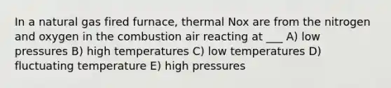 In a natural gas fired furnace, thermal Nox are from the nitrogen and oxygen in the combustion air reacting at ___ A) low pressures B) high temperatures C) low temperatures D) fluctuating temperature E) high pressures