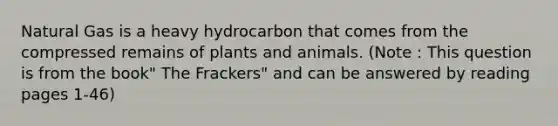 Natural Gas is a heavy hydrocarbon that comes from the compressed remains of plants and animals. (Note : This question is from the book" The Frackers" and can be answered by reading pages 1-46)