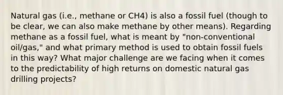 Natural gas (i.e., methane or CH4) is also a fossil fuel (though to be clear, we can also make methane by other means). Regarding methane as a fossil fuel, what is meant by "non-conventional oil/gas," and what primary method is used to obtain fossil fuels in this way? What major challenge are we facing when it comes to the predictability of high returns on domestic natural gas drilling projects?