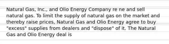 Natural Gas, Inc., and Olio Energy Company re ne and sell natural gas. To limit the supply of natural gas on the market and thereby raise prices, Natural Gas and Olio Energy agree to buy "excess" supplies from dealers and "dispose" of it. The Natural Gas and Olio Energy deal is