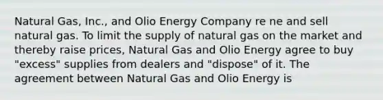 Natural Gas, Inc., and Olio Energy Company re ne and sell natural gas. To limit the supply of natural gas on the market and thereby raise prices, Natural Gas and Olio Energy agree to buy "excess" supplies from dealers and "dispose" of it. The agreement between Natural Gas and Olio Energy is