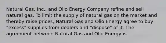 Natural Gas, Inc., and Olio Energy Company refine and sell natural gas. To limit the supply of natural gas on the market and thereby raise prices, Natural Gas and Olio Energy agree to buy "excess" supplies from dealers and "dispose" of it. The agreement between Natural Gas and Olio Energy is