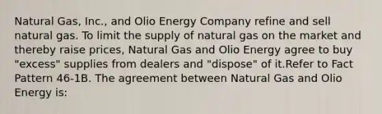 Natural Gas, Inc., and Olio Energy Company refine and sell natural gas. To limit the supply of natural gas on the market and thereby raise prices, Natural Gas and Olio Energy agree to buy "excess" supplies from dealers and "dispose" of it.Refer to Fact Pattern 46-1B. The agreement between Natural Gas and Olio Energy is: