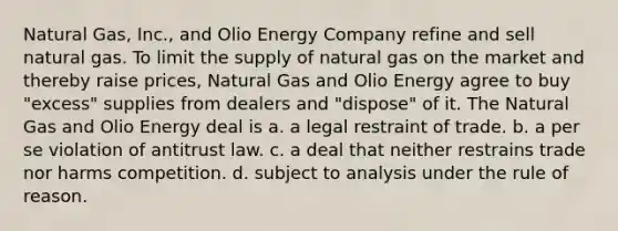 Natural Gas, Inc., and Olio Energy Company refine and sell natural gas. To limit the supply of natural gas on the market and thereby raise prices, Natural Gas and Olio Energy agree to buy "excess" supplies from dealers and "dispose" of it. The Natural Gas and Olio Energy deal is a. a legal restraint of trade. b. a per se violation of antitrust law. c. a deal that neither restrains trade nor harms competition. d. subject to analysis under the rule of reason.