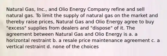 Natural Gas, Inc., and Olio Energy Company refine and sell natural gas. To limit the supply of natural gas on the market and thereby raise prices, Natural Gas and Olio Energy agree to buy "excess" supplies from dealers and "dispose" of it. The agreement between Natural Gas and Olio Energy is a. a horizontal restraint b. a resale price maintenance agreement c. a vertical restraint d. none of the choices