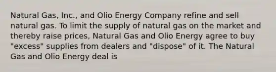 Natural Gas, Inc., and Olio Energy Company refine and sell natural gas. To limit the supply of natural gas on the market and thereby raise prices, Natural Gas and Olio Energy agree to buy "excess" supplies from dealers and "dispose" of it. The Natural Gas and Olio Energy deal is