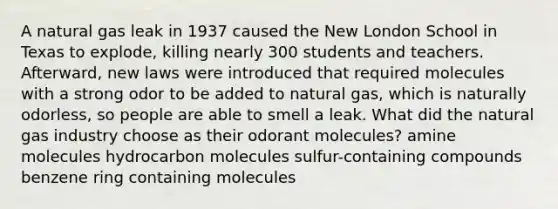 A natural gas leak in 1937 caused the New London School in Texas to explode, killing nearly 300 students and teachers. Afterward, new laws were introduced that required molecules with a strong odor to be added to natural gas, which is naturally odorless, so people are able to smell a leak. What did the natural gas industry choose as their odorant molecules? amine molecules hydrocarbon molecules sulfur-containing compounds benzene ring containing molecules