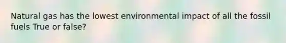 Natural gas has the lowest environmental impact of all the fossil fuels True or false?