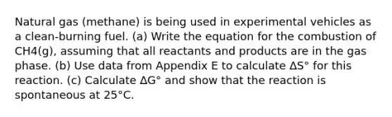 Natural gas (methane) is being used in experimental vehicles as a clean-burning fuel. (a) Write the equation for the combustion of CH4(g), assuming that all reactants and products are in the gas phase. (b) Use data from Appendix E to calculate ∆S° for this reaction. (c) Calculate ∆G° and show that the reaction is spontaneous at 25°C.