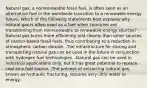 Natural gas, a nonrenewable fossil fuel, is often seen as an alternative fuel in the worldwide transition to a renewable energy future. Which of the following statements best explains why natural gas is often used as a fuel when countries are transitioning from nonrenewable to renewable energy sources? -Natural gas burns more efficiently and cleanly than other sources of carbon-based fossil fuels, thus contributing to a reduction in atmospheric carbon dioxide. -The infrastructure for storing and transporting natural gas can be used in the future in conjunction with hydrogen fuel technologies. -Natural gas can be used in industrial applications only, but it has great potential to replace coal as a fuel source. -The process of extracting natural gas, known as hydraulic fracturing, requires very little water or energy.