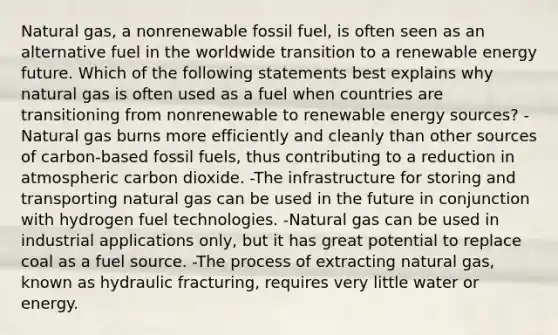 Natural gas, a nonrenewable fossil fuel, is often seen as an alternative fuel in the worldwide transition to a renewable energy future. Which of the following statements best explains why natural gas is often used as a fuel when countries are transitioning from nonrenewable to renewable energy sources? -Natural gas burns more efficiently and cleanly than other sources of carbon-based fossil fuels, thus contributing to a reduction in atmospheric carbon dioxide. -The infrastructure for storing and transporting natural gas can be used in the future in conjunction with hydrogen fuel technologies. -Natural gas can be used in industrial applications only, but it has great potential to replace coal as a fuel source. -The process of extracting natural gas, known as hydraulic fracturing, requires very little water or energy.