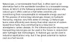 Natural gas, a nonrenewable fossil fuel, is often seen as an alternative fuel in the worldwide transition to a renewable energy future. A) Which of the following statements best explains why natural gas is often used as a fuel when countries are transitioning from nonrenewable to renewable energy sources? B) The process of extracting natural gas, known as hydraulic fracturing, requires very little water or energy. C) Natural gas burns more efficiently and cleanly than other sources of carbon-based fossil fuels, thus contributing to a reduction in atmospheric carbon dioxide. D) The infrastructure for storing and transporting natural gas can be used in the future in conjunction with hydrogen fuel technologies. E) Natural gas can be used in industrial applications only, but it has great potential to replace coal as a fuel source.