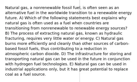 Natural gas, a nonrenewable fossil fuel, is often seen as an alternative fuel in the worldwide transition to a renewable energy future. A) Which of the following statements best explains why natural gas is often used as a fuel when countries are transitioning from nonrenewable to renewable energy sources? B) The process of extracting natural gas, known as hydraulic fracturing, requires very little water or energy. C) Natural gas burns more efficiently and cleanly than other sources of carbon-based fossil fuels, thus contributing to a reduction in atmospheric carbon dioxide. D) The infrastructure for storing and transporting natural gas can be used in the future in conjunction with hydrogen fuel technologies. E) Natural gas can be used in industrial applications only, but it has great potential to replace coal as a fuel source.