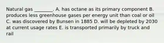 Natural gas ________. A. has octane as its primary component B. produces less greenhouse gases per energy unit than coal or oil C. was discovered by Bunsen in 1885 D. will be depleted by 2030 at current usage rates E. is transported primarily by truck and rail