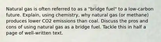 Natural gas is often referred to as a "bridge fuel" to a low-carbon future. Explain, using chemistry, why natural gas (or methane) produces lower CO2 emissions than coal. Discuss the pros and cons of using natural gas as a bridge fuel. Tackle this in half a page of well-written text.