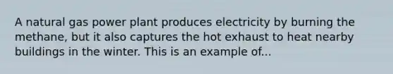 A natural gas power plant produces electricity by burning the methane, but it also captures the hot exhaust to heat nearby buildings in the winter. This is an example of...