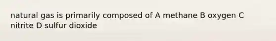 natural gas is primarily composed of A methane B oxygen C nitrite D sulfur dioxide