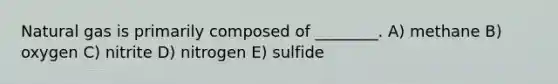 Natural gas is primarily composed of ________. A) methane B) oxygen C) nitrite D) nitrogen E) sulfide