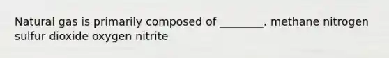 Natural gas is primarily composed of ________. methane nitrogen sulfur dioxide oxygen nitrite