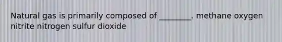 Natural gas is primarily composed of ________. methane oxygen nitrite nitrogen sulfur dioxide