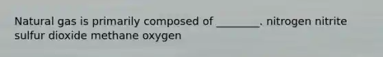 Natural gas is primarily composed of ________. nitrogen nitrite sulfur dioxide methane oxygen