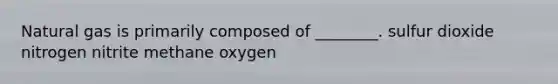 Natural gas is primarily composed of ________. sulfur dioxide nitrogen nitrite methane oxygen