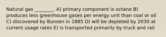 Natural gas ________. A) primary component is octane B) produces less greenhouse gases per energy unit than coal or oil C) discovered by Bunsen in 1885 D) will be depleted by 2030 at current usage rates E) is transported primarily by truck and rail