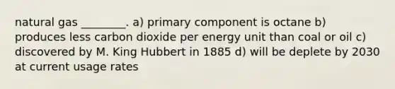 natural gas ________. a) primary component is octane b) produces less carbon dioxide per energy unit than coal or oil c) discovered by M. King Hubbert in 1885 d) will be deplete by 2030 at current usage rates