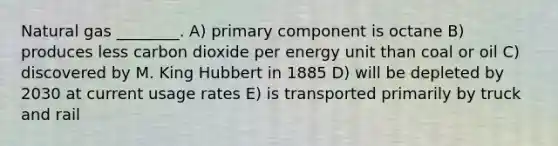 Natural gas ________. A) primary component is octane B) produces less carbon dioxide per energy unit than coal or oil C) discovered by M. King Hubbert in 1885 D) will be depleted by 2030 at current usage rates E) is transported primarily by truck and rail