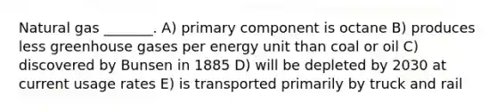 Natural gas _______. A) primary component is octane B) produces less greenhouse gases per energy unit than coal or oil C) discovered by Bunsen in 1885 D) will be depleted by 2030 at current usage rates E) is transported primarily by truck and rail